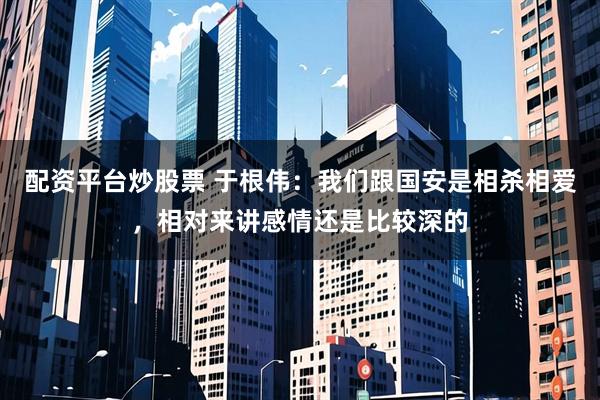 配资平台炒股票 于根伟：我们跟国安是相杀相爱，相对来讲感情还是比较深的