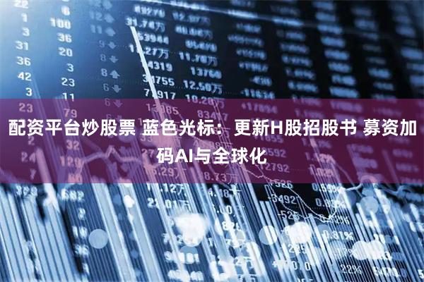 配资平台炒股票 蓝色光标:更新H股招股书 募资加码AI与全球化