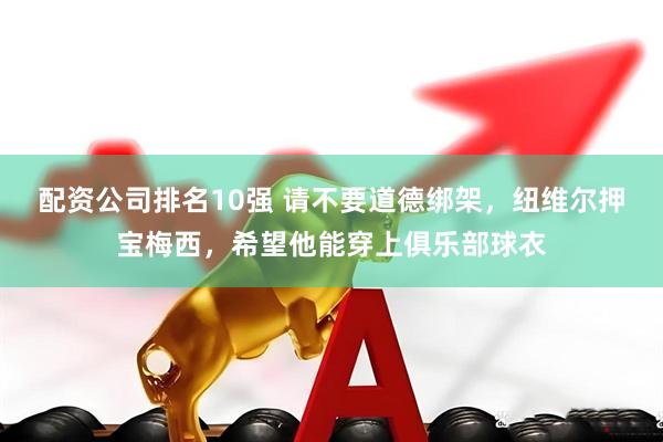 配资公司排名10强 请不要道德绑架，纽维尔押宝梅西，希望他能穿上俱乐部球衣