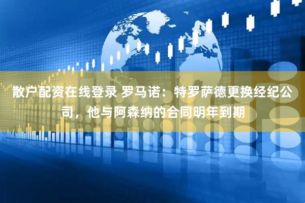 散户配资在线登录 罗马诺：特罗萨德更换经纪公司，他与阿森纳的合同明年到期