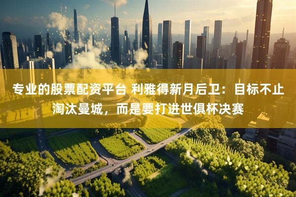 专业的股票配资平台 利雅得新月后卫：目标不止淘汰曼城，而是要打进世俱杯决赛