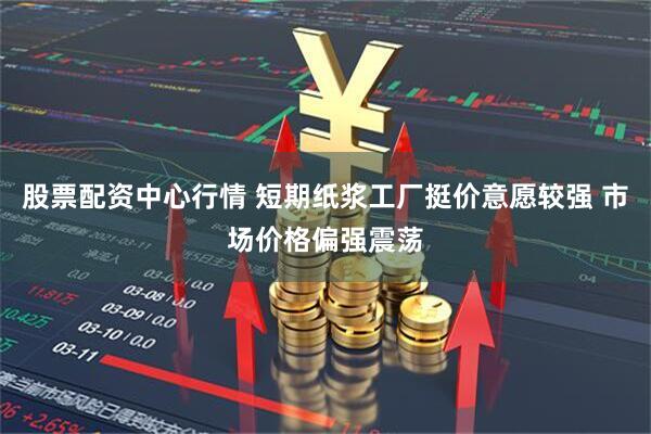 股票配资中心行情 短期纸浆工厂挺价意愿较强 市场价格偏强震荡