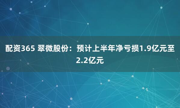 配资365 翠微股份：预计上半年净亏损1.9亿元至2.2亿元