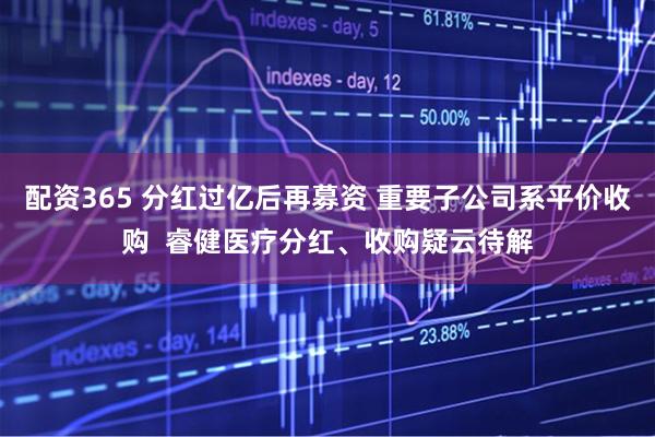 配资365 分红过亿后再募资 重要子公司系平价收购  睿健医疗分红、收购疑云待解