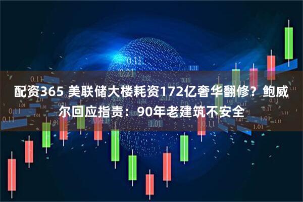 配资365 美联储大楼耗资172亿奢华翻修？鲍威尔回应指责：90年老建筑不安全