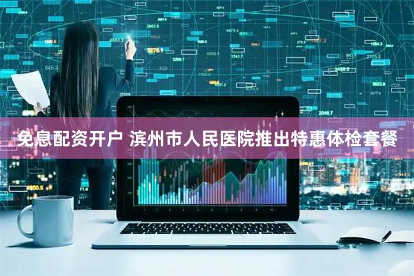 免息配资开户 滨州市人民医院推出特惠体检套餐