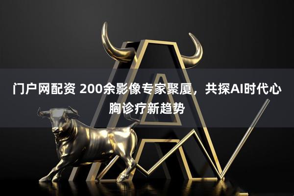 门户网配资 200余影像专家聚厦，共探AI时代心胸诊疗新趋势