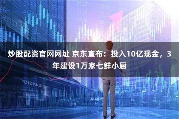 炒股配资官网网址 京东宣布：投入10亿现金，3年建设1万家七鲜小厨