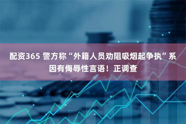 配资365 警方称“外籍人员劝阻吸烟起争执”系因有侮辱性言语！正调查
