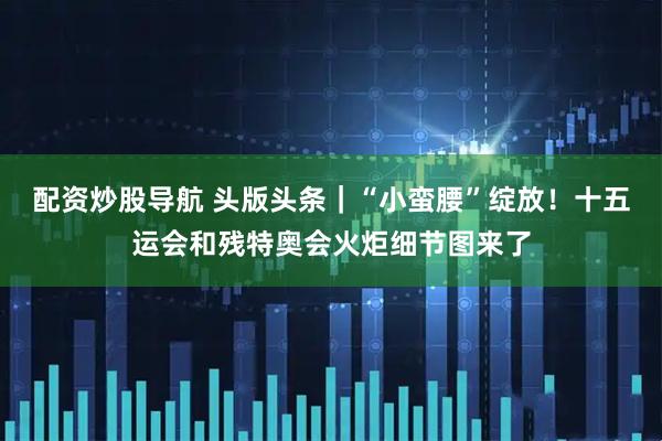 配资炒股导航 头版头条｜“小蛮腰”绽放！十五运会和残特奥会火炬细节图来了