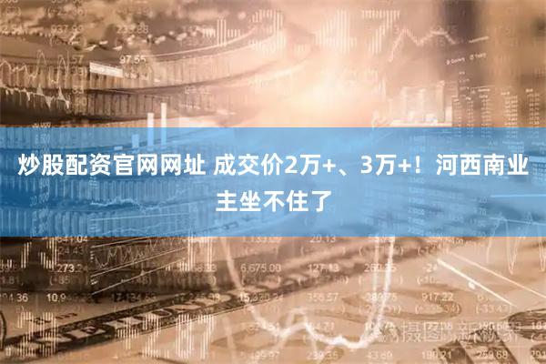 炒股配资官网网址 成交价2万+、3万+！河西南业主坐不住了