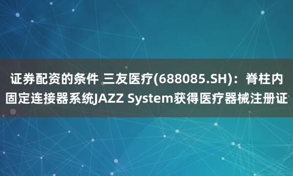 证券配资的条件 三友医疗(688085.SH)：脊柱内固定连接器系统JAZZ System获得医疗器械注册证