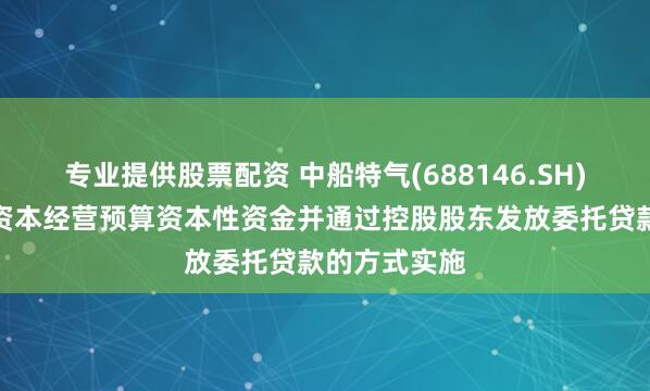 专业提供股票配资 中船特气(688146.SH)：接收国有资本经营预算资本性资金并通过控股股东发放委托贷款的方式实施