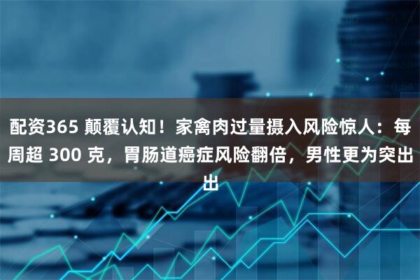 配资365 颠覆认知！家禽肉过量摄入风险惊人：每周超 300 克，胃肠道癌症风险翻倍，男性更为突出