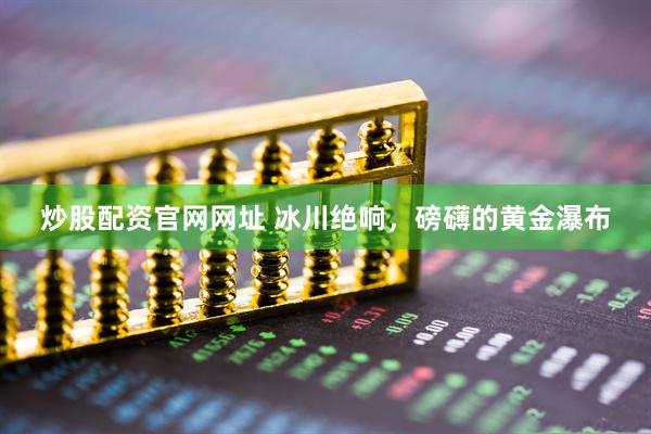 炒股配资官网网址 冰川绝响，磅礴的黄金瀑布