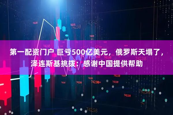 第一配资门户 巨亏500亿美元，俄罗斯天塌了，泽连斯基挑拨：感谢中国提供帮助