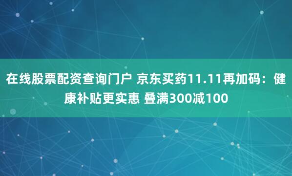 在线股票配资查询门户 京东买药11.11再加码：健康补贴更实惠 叠满300减100