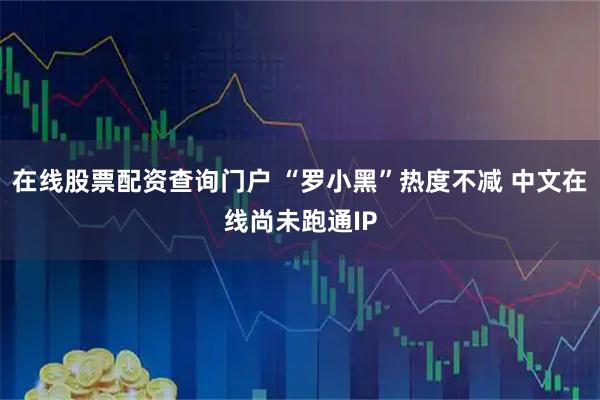 在线股票配资查询门户 “罗小黑”热度不减 中文在线尚未跑通IP