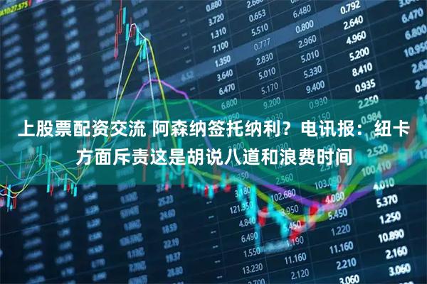 上股票配资交流 阿森纳签托纳利？电讯报：纽卡方面斥责这是胡说八道和浪费时间