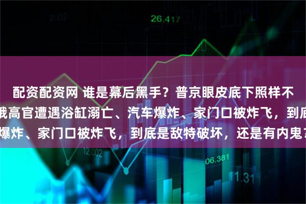 配资配资网 谁是幕后黑手？普京眼皮底下照样不太平，一个半月内四位俄高官遭遇浴缸溺亡、汽车爆炸、家门口被炸飞，到底是敌特破坏，还是有内鬼？