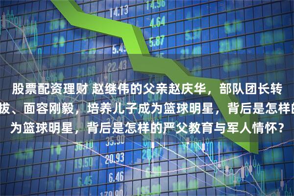 股票配资理财 赵继伟的父亲赵庆华，部队团长转业后成公务员，身姿挺拔、面容刚毅，培养儿子成为篮球明星，背后是怎样的严父教育与军人情怀？