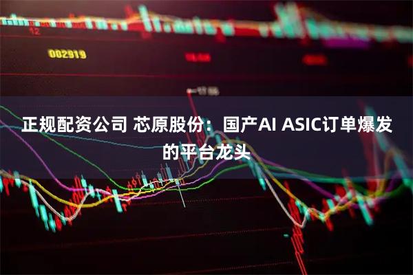 正规配资公司 芯原股份：国产AI ASIC订单爆发的平台龙头