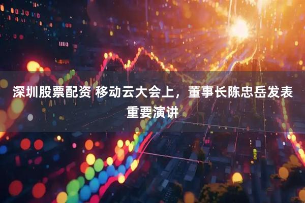 深圳股票配资 移动云大会上，董事长陈忠岳发表重要演讲
