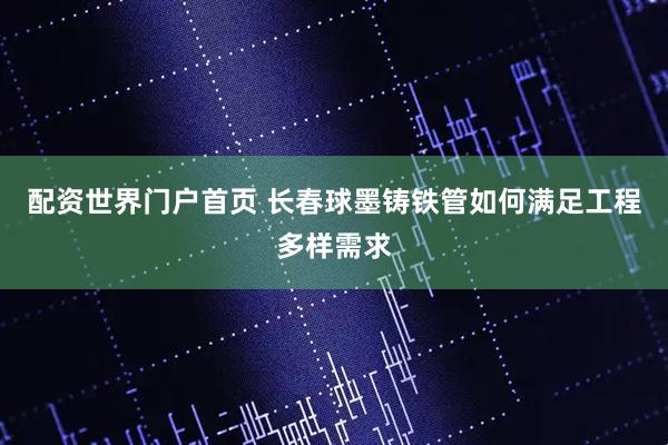 配资世界门户首页 长春球墨铸铁管如何满足工程多样需求