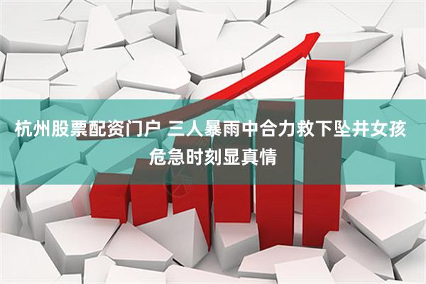 杭州股票配资门户 三人暴雨中合力救下坠井女孩 危急时刻显真情