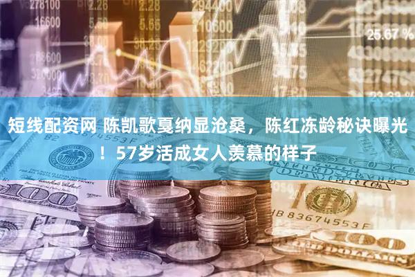 短线配资网 陈凯歌戛纳显沧桑，陈红冻龄秘诀曝光！57岁活成女人羡慕的样子
