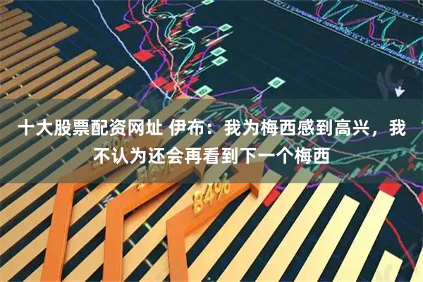 十大股票配资网址 伊布：我为梅西感到高兴，我不认为还会再看到下一个梅西
