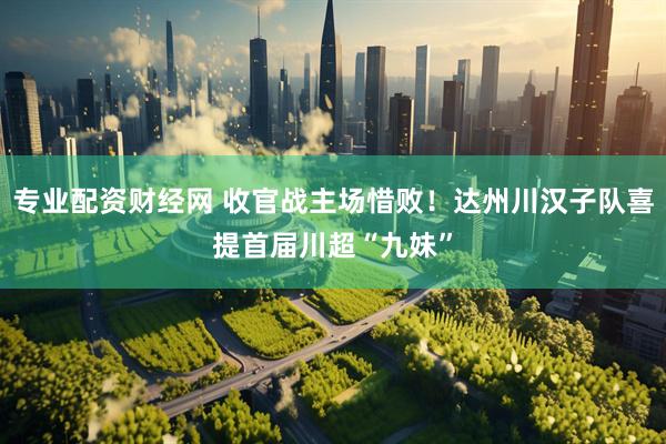 专业配资财经网 收官战主场惜败！达州川汉子队喜提首届川超“九妹”