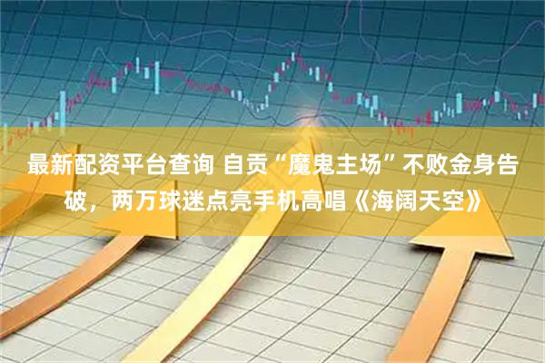 最新配资平台查询 自贡“魔鬼主场”不败金身告破,两万球迷点亮手机高唱《海阔天空》
