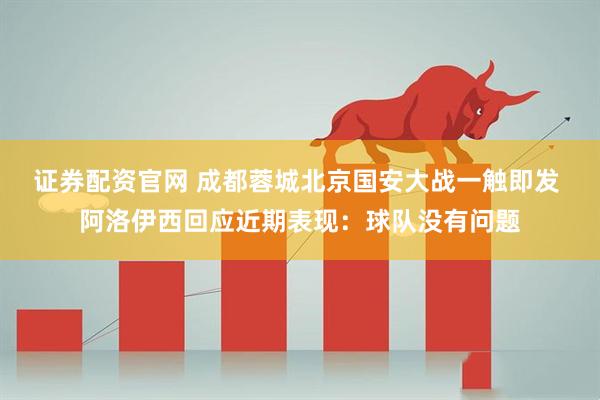 证券配资官网 成都蓉城北京国安大战一触即发 阿洛伊西回应近期表现：球队没有问题