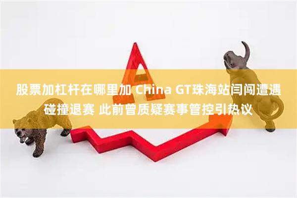 股票加杠杆在哪里加 China GT珠海站闫闯遭遇碰撞退赛 此前曾质疑赛事管控引热议
