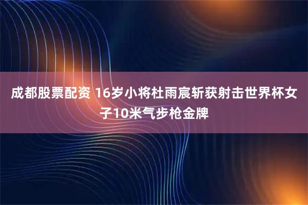 成都股票配资 16岁小将杜雨宸斩获射击世界杯女子10米气步枪金牌